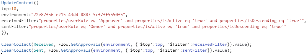 UpdateContext({ top:10, environment:"72e87f56-e215-43d4-8883-5cf7ff5550f5", receivedFilter:"properties/userRole eq 'Approver' and properties/isActive eq 'true' and properties/isDescending eq 'true'", sentFilter:"properties/userRole eq 'Owner' and properties/isActive eq 'true' and properties/isDescending eq 'true'" }); ClearCollect(Received, Flow.GetApprovals(environment, {'$top':top, '$filter':receivedFilter}).value); ClearCollect(Sent, Flow.GetApprovals(environment, {'$top':top, '$filter':sentFilter}).value);