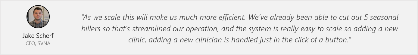 Quote from Jake Scherf - “As we scale this will make us much more efficient. We’ve already been able to cut out 5 seasonal billers so that’s streamlined our operation, and the system is really easy to scale so adding a new clinic, adding a new clinician is handled just in the click of a button.”