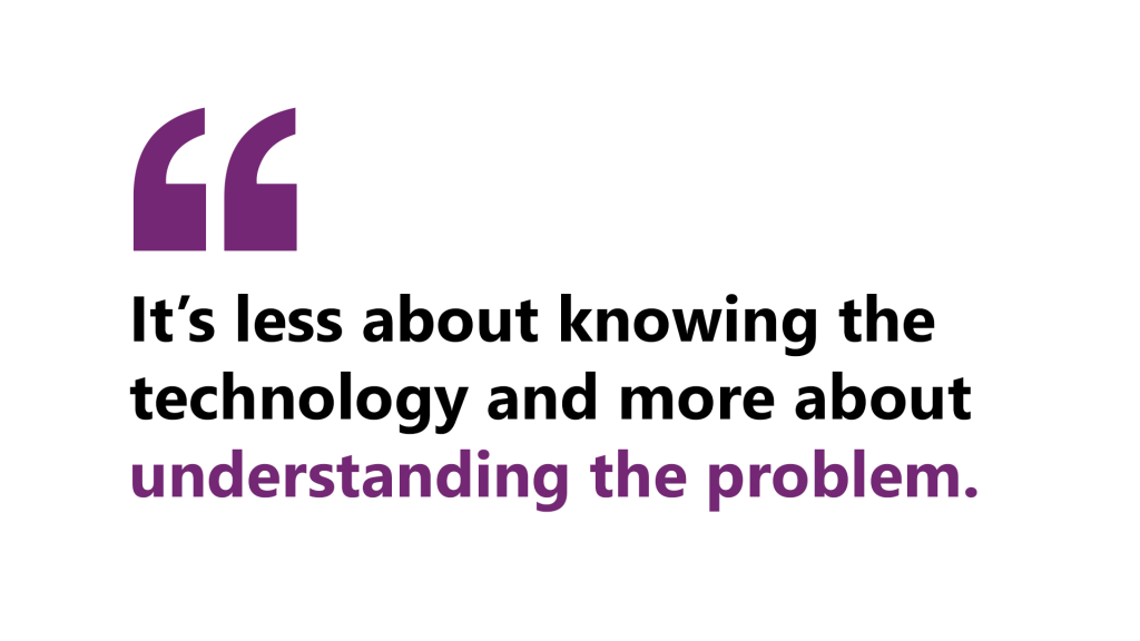 A quote by Loretta that says, “It’s less about knowing the technology and more about understanding the problem.” 